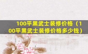 100平黑武士装修价格（100平黑武士装修价格多少钱）