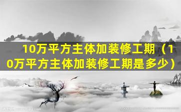 10万平方主体加装修工期（10万平方主体加装修工期是多少）