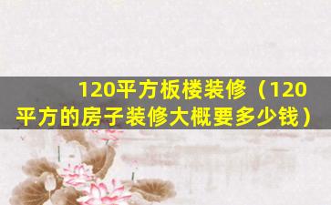 120平方板楼装修（120平方的房子装修大概要多少钱）