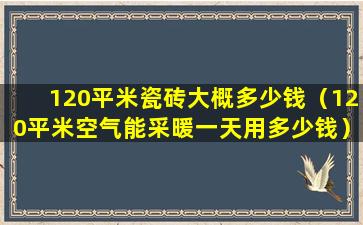 120平米瓷砖大概多少钱（120平米空气能采暖一天用多少钱）