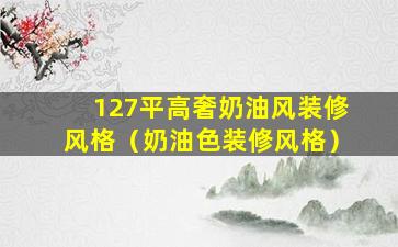 127平高奢奶油风装修风格（奶油色装修风格）