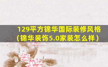 129平方锦华国际装修风格（锦华装饰5.0家装怎么样）