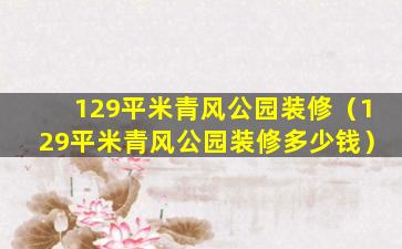 129平米青风公园装修（129平米青风公园装修多少钱）