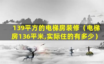 139平方的电梯房装修（电梯房136平米,实际住的有多少）