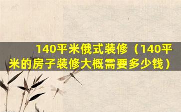 140平米俄式装修（140平米的房子装修大概需要多少钱）