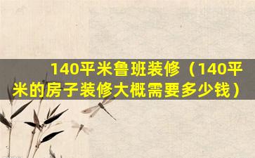 140平米鲁班装修（140平米的房子装修大概需要多少钱）