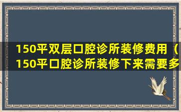 150平双层口腔诊所装修费用（150平口腔诊所装修下来需要多少钱）