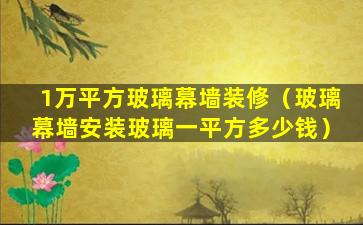 1万平方玻璃幕墙装修（玻璃幕墙安装玻璃一平方多少钱）