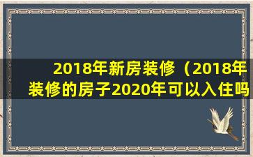 2018年新房装修（2018年装修的房子2020年可以入住吗）