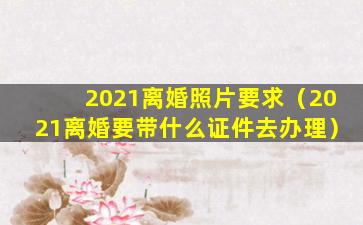 2021离婚照片要求（2021离婚要带什么证件去办理）