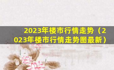 2023年楼市行情走势（2023年楼市行情走势图最新）