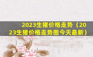 2023生猪价格走势（2023生猪价格走势图今天最新）