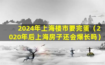 2024年上海楼市要完蛋（2020年后上海房子还会爆长吗）