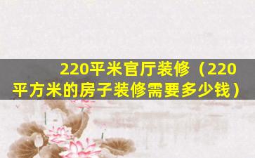 220平米官厅装修（220平方米的房子装修需要多少钱）