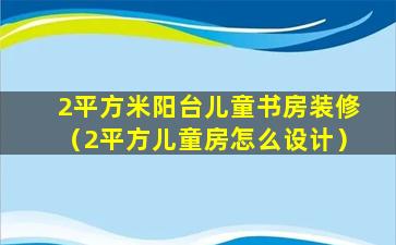 2平方米阳台儿童书房装修（2平方儿童房怎么设计）