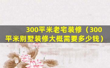 300平米老宅装修（300平米别墅装修大概需要多少钱）