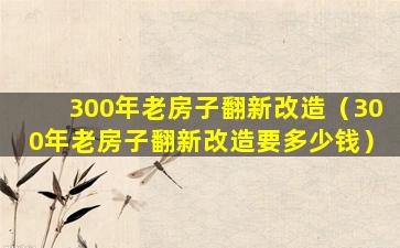 300年老房子翻新改造（300年老房子翻新改造要多少钱）