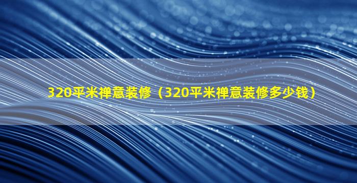 320平米禅意装修（320平米禅意装修多少钱）