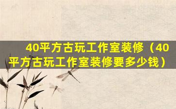 40平方古玩工作室装修（40平方古玩工作室装修要多少钱）