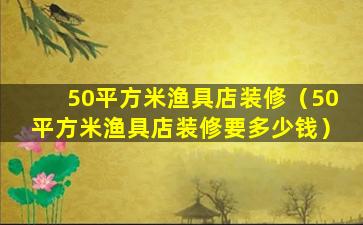 50平方米渔具店装修（50平方米渔具店装修要多少钱）