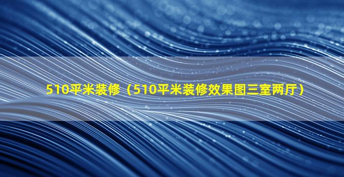 510平米装修（510平米装修效果图三室两厅）