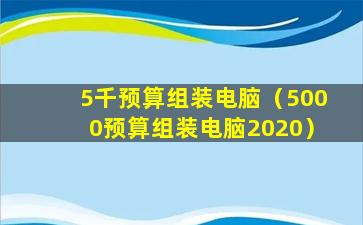 5千预算组装电脑（5000预算组装电脑2020）