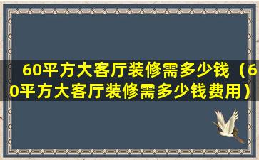 60平方大客厅装修需多少钱（60平方大客厅装修需多少钱费用）