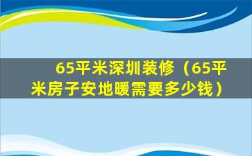 65平米深圳装修（65平米房子安地暖需要多少钱）