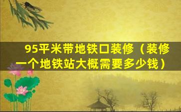 95平米带地铁口装修（装修一个地铁站大概需要多少钱）