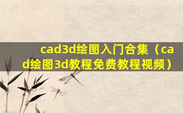 cad3d绘图入门合集（cad绘图3d教程免费教程视频）