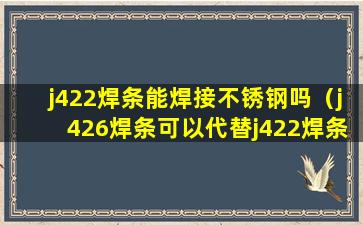 j422焊条能焊接不锈钢吗（j426焊条可以代替j422焊条吗）