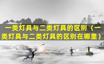 一类灯具与二类灯具的区别（一类灯具与二类灯具的区别在哪里）