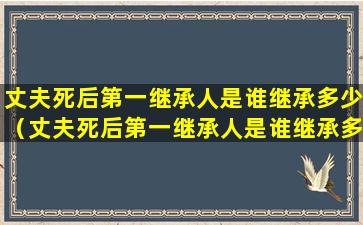 丈夫死后第一继承人是谁继承多少（丈夫死后第一继承人是谁继承多少年）