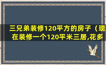 三兄弟装修120平方的房子（现在装修一个120平米三居,花多少钱）