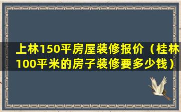 上林150平房屋装修报价（桂林100平米的房子装修要多少钱）