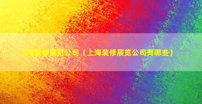 上海装修展览公司（上海装修展览公司有哪些）