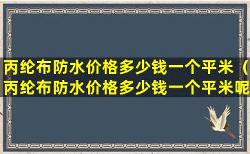 丙纶布防水价格多少钱一个平米（丙纶布防水价格多少钱一个平米呢）