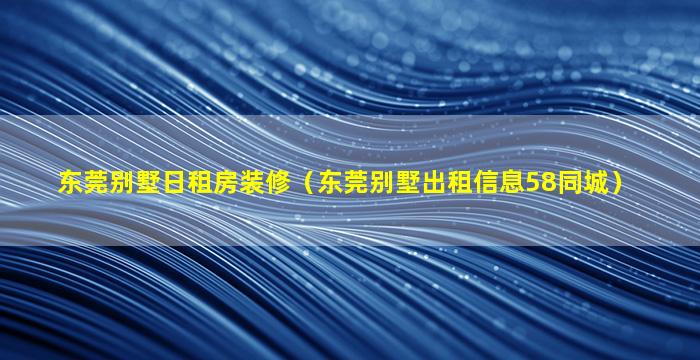 东莞别墅日租房装修（东莞别墅出租信息58同城）