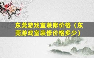 东莞游戏室装修价格（东莞游戏室装修价格多少）