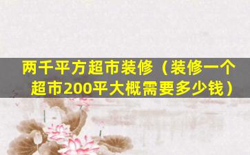 两千平方超市装修（装修一个超市200平大概需要多少钱）