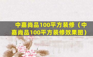 中嘉尚品100平方装修（中嘉尚品100平方装修效果图）