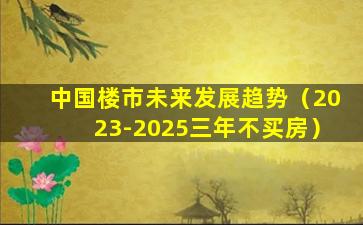 中国楼市未来发展趋势（2023-2025三年不买房）