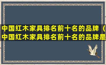 中国红木家具排名前十名的品牌（中国红木家具排名前十名的品牌是什么）