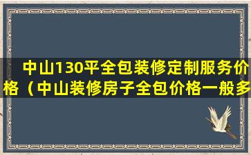 中山130平全包装修定制服务价格（中山装修房子全包价格一般多少）