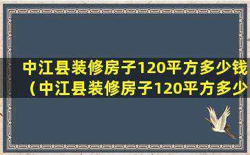 中江县装修房子120平方多少钱（中江县装修房子120平方多少钱一个月）