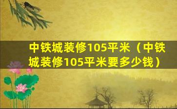 中铁城装修105平米（中铁城装修105平米要多少钱）