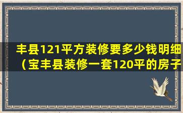 丰县121平方装修要多少钱明细（宝丰县装修一套120平的房子需要多少钱）