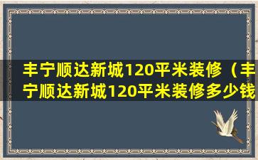 丰宁顺达新城120平米装修（丰宁顺达新城120平米装修多少钱）