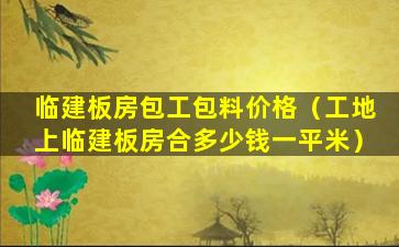 临建板房包工包料价格（工地上临建板房合多少钱一平米）