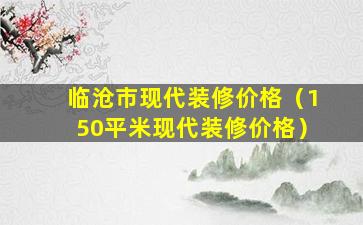 临沧市现代装修价格（150平米现代装修价格）